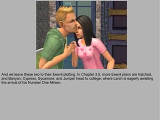 And we leave these two to their Eeevil plotting. In Chapter 3.5, more Eeevil plans are hatched,
and Banyan, Cypress, Sycamore, and Juniper head to college, where Larch is eagerly awaiting
the arrival of his Number One Minion.
 