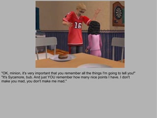 "OK, minion, it's very important that you remember all the things I'm going to tell you!"
"It's Sycamore, bub. And just YOU remember how many nice points I have. I don't
make you mad, you don't make me mad."
 