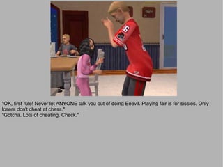 "OK, first rule! Never let ANYONE talk you out of doing Eeevil. Playing fair is for sissies. Only
losers don't cheat at chess."
"Gotcha. Lots of cheating. Check."
 