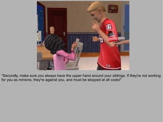 "Secondly, make sure you always have the upper hand around your siblings. If they're not working
for you as minions, they're against you, and must be stopped at all costs!"
 