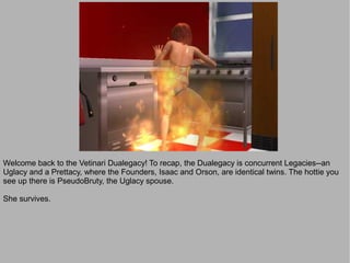 Welcome back to the Vetinari Dualegacy! To recap, the Dualegacy is concurrent Legacies--an
Uglacy and a Prettacy, where the Founders, Isaac and Orson, are identical twins. The hottie you
see up there is PseudoBruty, the Uglacy spouse.

She survives.
 