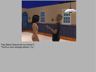 "Hey Bana! Wanna be my minion?"
"You're a very strange person, Cy."
 