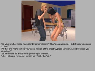 "So your brother made my sister Sycamore Eeevil? That's so awesome, I didn't know you could
do that!"
"All that and more can be yours as a minion of the great Cypress Vetinari. Aren't you glad you
joined up?"
"So where are all these other people I get to meet?"
"Uh... Hiding at my secret minion lair. Yeah, that's it."
 