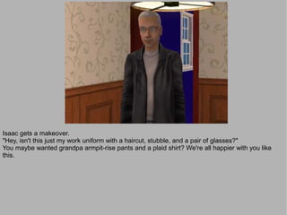 Isaac gets a makeover.
"Hey, isn't this just my work uniform with a haircut, stubble, and a pair of glasses?"
You maybe wanted grandpa armpit-rise pants and a plaid shirt? We're all happier with you like
this.
 