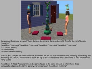 Juniper and Sycamore grow up! That's June on the left and Cami on the right. Time for the roll of the die!
*swearing*
*headdesk**headdesk**headdesk**headdesk**headdesk**headdesk**headdesk**headdesk*
*incoherent sobbing*
*more swearing*
*more incoherent sobbing*

PLEASURE. They BOTH rolled Pleasure. I watched the die bounce across the floor, tumbling and turning, and
it came up six TWICE. June wants to reach the top of the Gamer career and Cami wants to be a Professional
Party Guest.

*headdesk* THREE Pleasure Sims in the same house at the same time, all of whom have three
serious/playful points. Could this get any more miserable? *headdesk* *sobbing*
 