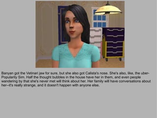 Banyan got the Vetinari jaw for sure, but she also got Calista's nose. She's also, like, the uber-
Popularity Sim. Half the thought bubbles in the house have her in them, and even people
wandering by that she's never met will think about her. Her family will have conversations about
her--it's really strange, and it doesn't happen with anyone else.
 