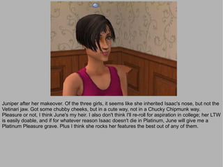 Juniper after her makeover. Of the three girls, it seems like she inherited Isaac's nose, but not the
Vetinari jaw. Got some chubby cheeks, but in a cute way, not in a Chucky Chipmunk way.
Pleasure or not, I think June's my heir. I also don't think I'll re-roll for aspiration in college; her LTW
is easily doable, and if for whatever reason Isaac doesn't die in Platinum, June will give me a
Platinum Pleasure grave. Plus I think she rocks her features the best out of any of them.
 