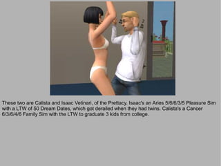 These two are Calista and Isaac Vetinari, of the Prettacy. Isaac's an Aries 5/6/6/3/5 Pleasure Sim
with a LTW of 50 Dream Dates, which got derailed when they had twins. Calista's a Cancer
6/3/6/4/6 Family Sim with the LTW to graduate 3 kids from college.
 