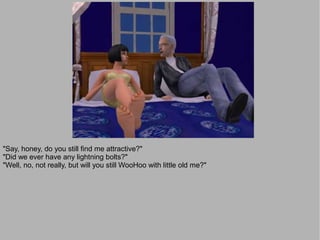 "Say, honey, do you still find me attractive?"
"Did we ever have any lightning bolts?"
"Well, no, not really, but will you still WooHoo with little old me?"
 