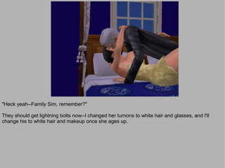 "Heck yeah--Family Sim, remember?"

They should get lightning bolts now--I changed her turnons to white hair and glasses, and I'll
change his to white hair and makeup once she ages up.
 