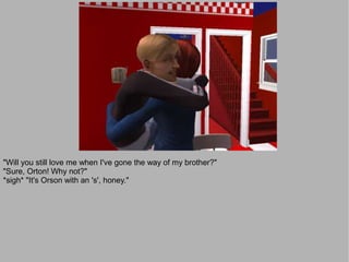 "Will you still love me when I've gone the way of my brother?"
"Sure, Orton! Why not?"
*sigh* "It's Orson with an 's', honey."
 