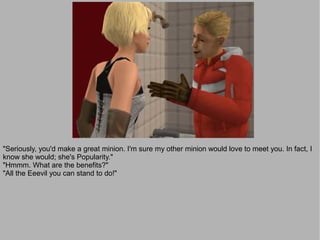 "Seriously, you'd make a great minion. I'm sure my other minion would love to meet you. In fact, I
know she would; she's Popularity."
"Hmmm. What are the benefits?"
"All the Eeevil you can stand to do!"
 