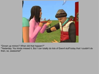 "Grown up minion? When did that happen?"
"Yesterday. You kinda missed it. But I can totally do lots of Eeevil stuff today that I couldn't do
then, so, awesome!"
 