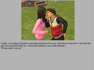 "Listen, my brother Cypress is recruiting minions of his own. We have to stop him. I can't let him
get more powerful than me. I think he's reeling in your sister Banyan."
"I'll see what I can do."
 