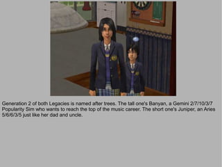 Generation 2 of both Legacies is named after trees. The tall one's Banyan, a Gemini 2/7/10/3/7
Popularity Sim who wants to reach the top of the music career. The short one's Juniper, an Aries
5/6/6/3/5 just like her dad and uncle.
 
