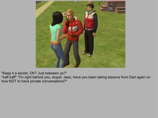 "Keep it a secret, OK? Just between us?"
*kaff kaff* "I'm right behind you, stupid. Jeez, have you been taking lessons from Dad again on
how NOT to have private conversations?"
 