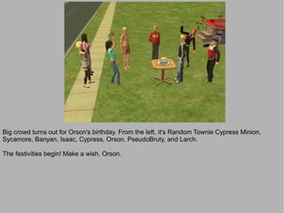 Big crowd turns out for Orson's birthday. From the left, it's Random Townie Cypress Minion,
Sycamore, Banyan, Isaac, Cypress, Orson, PseudoBruty, and Larch.

The festivities begin! Make a wish, Orson.
 