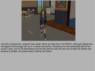 And this is Sycamore, Juniper's twin sister. She's an Aries born 10/10/9/3/1, although Calista has
managed to Encourage her up to 3 whole nice points. Suspicions for her personality fall on her
cousin Larch, due to his Eeevilness and the fact that he was the last one to feed her before she
became a toddler, and joked about making her Eeevil.
 