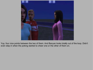 Yup, four nice points between the two of them. And Banyan looks totally out of the loop. Didn't
even step in when the poking started to cheer one or the other of them on.
 