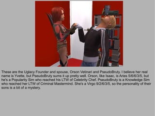 These are the Uglacy Founder and spouse, Orson Vetinari and PseudoBruty. I believe her real
name is Yvette, but PseudoBruty sums it up pretty well. Orson, like Isaac, is Aries 5/6/6/3/5, but
he's a Popularity Sim who reached his LTW of Celebrity Chef. PseudoBruty is a Knowledge Sim
who reached her LTW of Criminal Mastermind. She's a Virgo 9/2/6/3/5, so the personality of their
sons is a bit of a mystery.
 