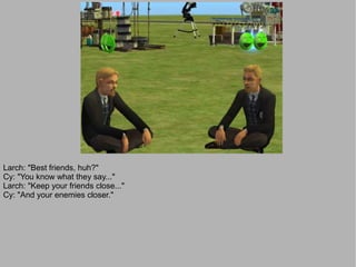 Larch: "Best friends, huh?"
Cy: "You know what they say..."
Larch: "Keep your friends close..."
Cy: "And your enemies closer."
 