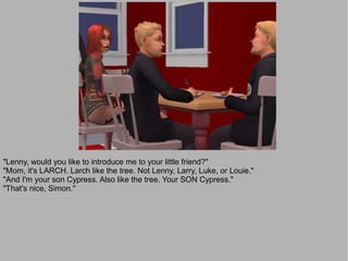 "Lenny, would you like to introduce me to your little friend?"
"Mom, it's LARCH. Larch like the tree. Not Lenny, Larry, Luke, or Louie."
"And I'm your son Cypress. Also like the tree. Your SON Cypress."
"That's nice, Simon."
 