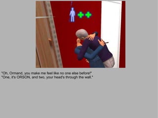 "Oh, Ormand, you make me feel like no one else before!"
"One, it's ORSON, and two, your head's through the wall."
 