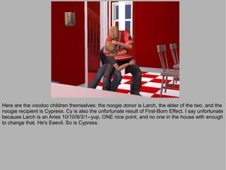 Here are the voodoo children themselves: the noogie donor is Larch, the elder of the two, and the
noogie recipient is Cypress. Cy is also the unfortunate result of First-Born Effect. I say unfortunate
because Larch is an Aries 10/10/9/3/1--yup, ONE nice point, and no one in the house with enough
to change that. He's Eeevil. So is Cypress.
 