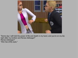 "Some day I will hold the power of life and death in my hand, and you're on my list,
right after my brother and Renee Zellweger!"
Renee Zellweger?
"She has shifty eyes."
 