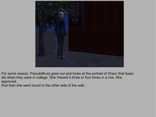 For some reason, PseudoBruty goes out and looks at the portrait of Orson that Isaac
did when they were in college. She Viewed it three or four times in a row. She
approved.
And then she went round to the other side of the wall...
 