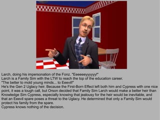Larch, doing his impersonation of the Fonz. "Eeeeeeyyyyyy!"
Larch is a Family Sim with the LTW to reach the top of the education career.
"The better to mold young minds... to Eeevil!"
He's the Gen 2 Uglacy heir. Because the First-Born Effect left both him and Cypress with one nice
point, it was a tough call, but Orson decided that Family Sim Larch would make a better heir than
Knowledge Sim Cypress, especially knowing that jealousy for the heir would be inevitable, and
that an Eeevil spare poses a threat to the Uglacy. He determined that only a Family Sim would
protect his family from the spare.
Cypress knows nothing of the decision.
 