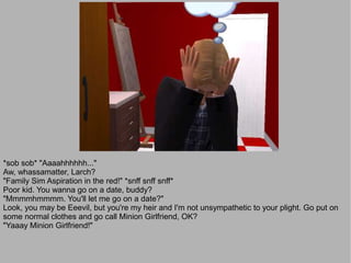 *sob sob* "Aaaahhhhhh..."
Aw, whassamatter, Larch?
"Family Sim Aspiration in the red!" *snff snff snff*
Poor kid. You wanna go on a date, buddy?
"Mmmmhmmmm. You'll let me go on a date?"
Look, you may be Eeevil, but you're my heir and I'm not unsympathetic to your plight. Go put on
some normal clothes and go call Minion Girlfriend, OK?
"Yaaay Minion Girlfriend!"
 