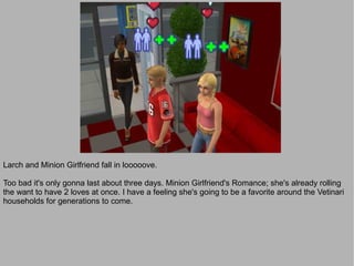 Larch and Minion Girlfriend fall in looooove.

Too bad it's only gonna last about three days. Minion Girlfriend's Romance; she's already rolling
the want to have 2 loves at once. I have a feeling she's going to be a favorite around the Vetinari
households for generations to come.
 