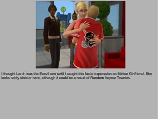 I thought Larch was the Eeevil one until I caught this facial expression on Minion Girlfriend. She
looks oddly sinister here, although it could be a result of Random Voyeur Townies.
 