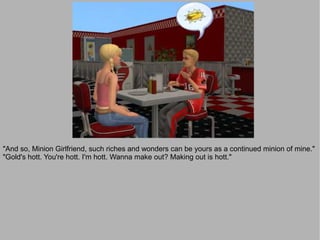 "And so, Minion Girlfriend, such riches and wonders can be yours as a continued minion of mine."
"Gold's hott. You're hott. I'm hott. Wanna make out? Making out is hott."
 