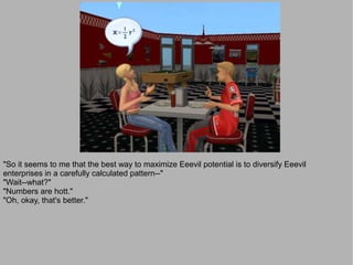 "So it seems to me that the best way to maximize Eeevil potential is to diversify Eeevil
enterprises in a carefully calculated pattern--"
"Wait--what?"
"Numbers are hott."
"Oh, okay, that's better."
 