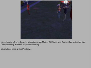 Larch heads off to college. In attendance are Minion Girlfriend and Orson. Cy's in the hot tub.
Conspicuously absent? Yup--PseudoBruty.

Meanwhile, back at the Prettacy...
 
