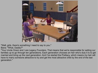 "Well, girls, there's something I need to say to you."
Bana: "What, Daddy?"
"Your Uncle Orson and I are Legacy Founders. That means that we're responsible for setting our
families up to go through ten generations. Each generation chooses an heir who's duty it is to get
married and bring up the next generation. And I've started the Prettacy, which means my heir will
have to marry someone attractive to try and get the most attractive child by the end of the last
generation."
 