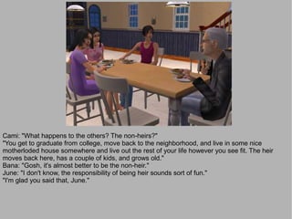 Cami: "What happens to the others? The non-heirs?"
"You get to graduate from college, move back to the neighborhood, and live in some nice
motherloded house somewhere and live out the rest of your life however you see fit. The heir
moves back here, has a couple of kids, and grows old."
Bana: "Gosh, it's almost better to be the non-heir."
June: "I don't know, the responsibility of being heir sounds sort of fun."
"I'm glad you said that, June."
 