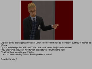 Cypress giving the finger-gun back at Larch. Their conflict may be inevitable, but they're friends as
of now.
Cy is a Knowledge Sim with the LTW to reach the top of the journalism career.
"You know what they say--You furnish the pictures, I'll furnish the war!"
I'd rather there wasn't a war, thanks.
...And no more quoting William Randolph Hearst at me!

On with the story!
 