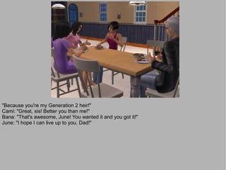 "Because you're my Generation 2 heir!"
Cami: "Great, sis! Better you than me!"
Bana: "That's awesome, June! You wanted it and you got it!"
June: "I hope I can live up to you, Dad!"
 