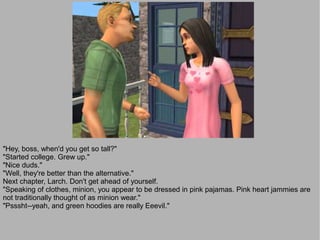 "Hey, boss, when'd you get so tall?"
"Started college. Grew up."
"Nice duds."
"Well, they're better than the alternative."
Next chapter, Larch. Don't get ahead of yourself.
"Speaking of clothes, minion, you appear to be dressed in pink pajamas. Pink heart jammies are
not traditionally thought of as minion wear."
"Psssht--yeah, and green hoodies are really Eeevil."
 