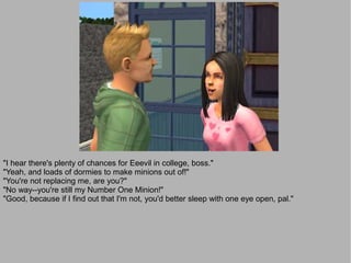 "I hear there's plenty of chances for Eeevil in college, boss."
"Yeah, and loads of dormies to make minions out of!"
"You're not replacing me, are you?"
"No way--you're still my Number One Minion!"
"Good, because if I find out that I'm not, you'd better sleep with one eye open, pal."
 