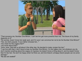 "That concerns me, Number One Minion. I can't let him get more powerful than me. The future of my family
depends on it!"
"No worries, boss! I know her weak spot, and I'm sure I can convince her not to be his Number One Minion!"
"Yes, but she's popular. If your father chooses her..."
"You mean for the Legacy heir?"
"You know about that?"
"Sure, boss, Dad told us all about it the other day. He decided to make Juniper the heir."
"I can live with that--I don't have to lose my Number One Minion. I'm the Uglacy heir, but whatever you do,
don't mention anything about the Legacy to Cypress--he doesn't know a thing about it, and he doesn't know
that I'm the heir. He won't be happy when he finds out, and he's Eeevil--unhappy Eeevil people can do some
damage."
"My lips are sealed!"
 