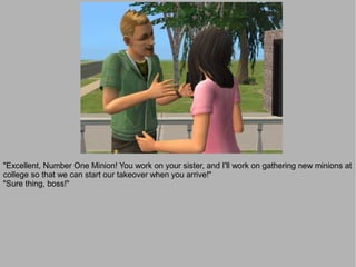 "Excellent, Number One Minion! You work on your sister, and I'll work on gathering new minions at
college so that we can start our takeover when you arrive!"
"Sure thing, boss!"
 