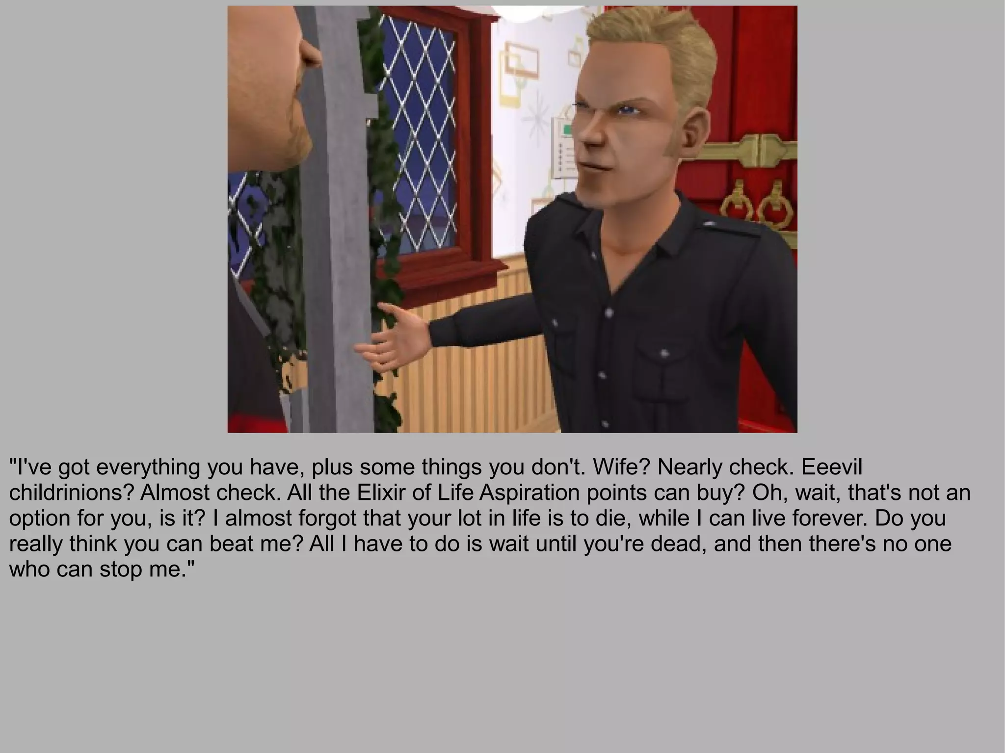 "I've got everything you have, plus some things you don't. Wife? Nearly check. Eeevil
childrinions? Almost check. All the Elixir of Life Aspiration points can buy? Oh, wait, that's not an
option for you, is it? I almost forgot that your lot in life is to die, while I can live forever. Do you
really think you can beat me? All I have to do is wait until you're dead, and then there's no one
who can stop me."
 