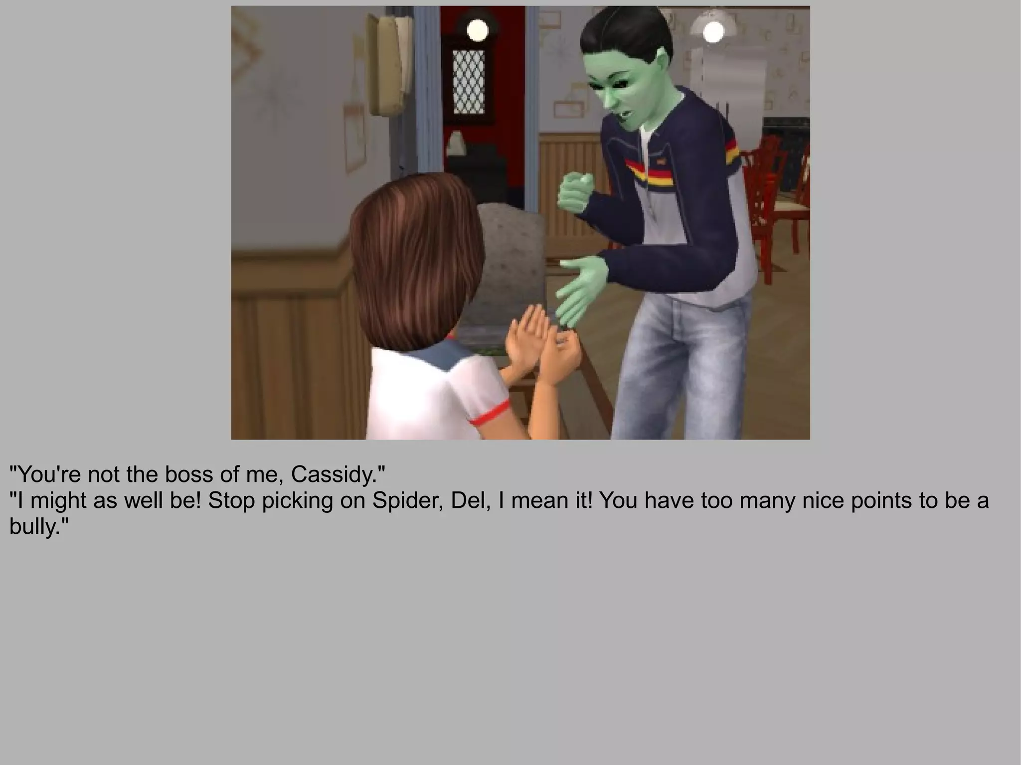 "You're not the boss of me, Cassidy."
"I might as well be! Stop picking on Spider, Del, I mean it! You have too many nice points to be a
bully."
 
