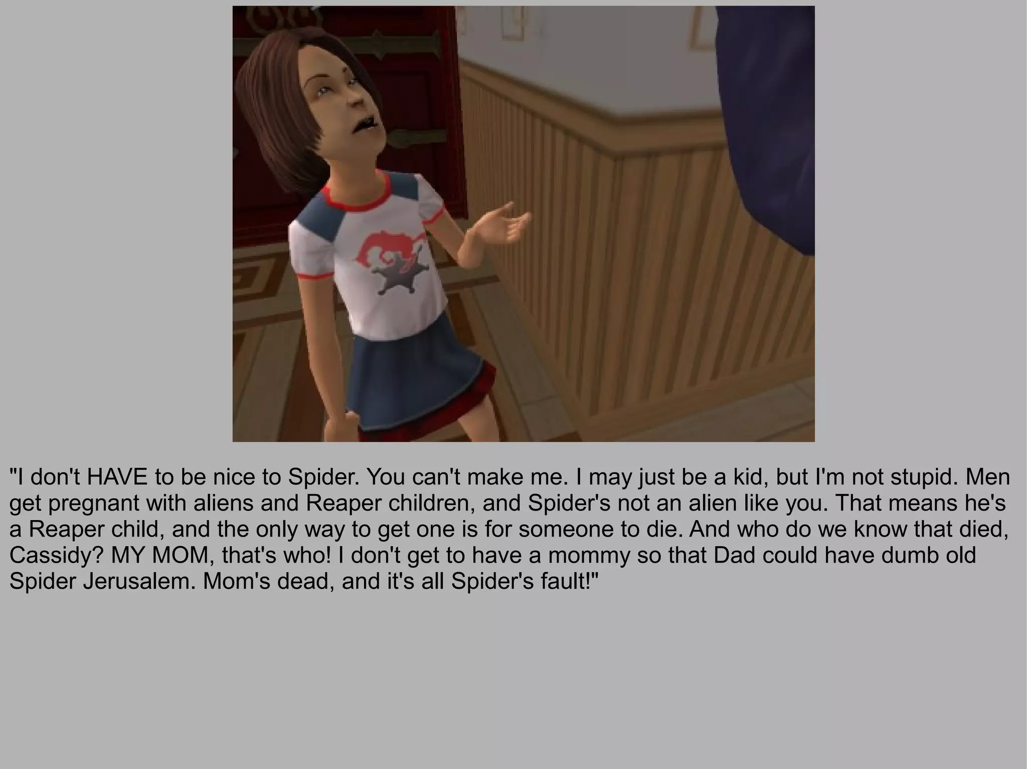 "I don't HAVE to be nice to Spider. You can't make me. I may just be a kid, but I'm not stupid. Men
get pregnant with aliens and Reaper children, and Spider's not an alien like you. That means he's
a Reaper child, and the only way to get one is for someone to die. And who do we know that died,
Cassidy? MY MOM, that's who! I don't get to have a mommy so that Dad could have dumb old
Spider Jerusalem. Mom's dead, and it's all Spider's fault!"
 