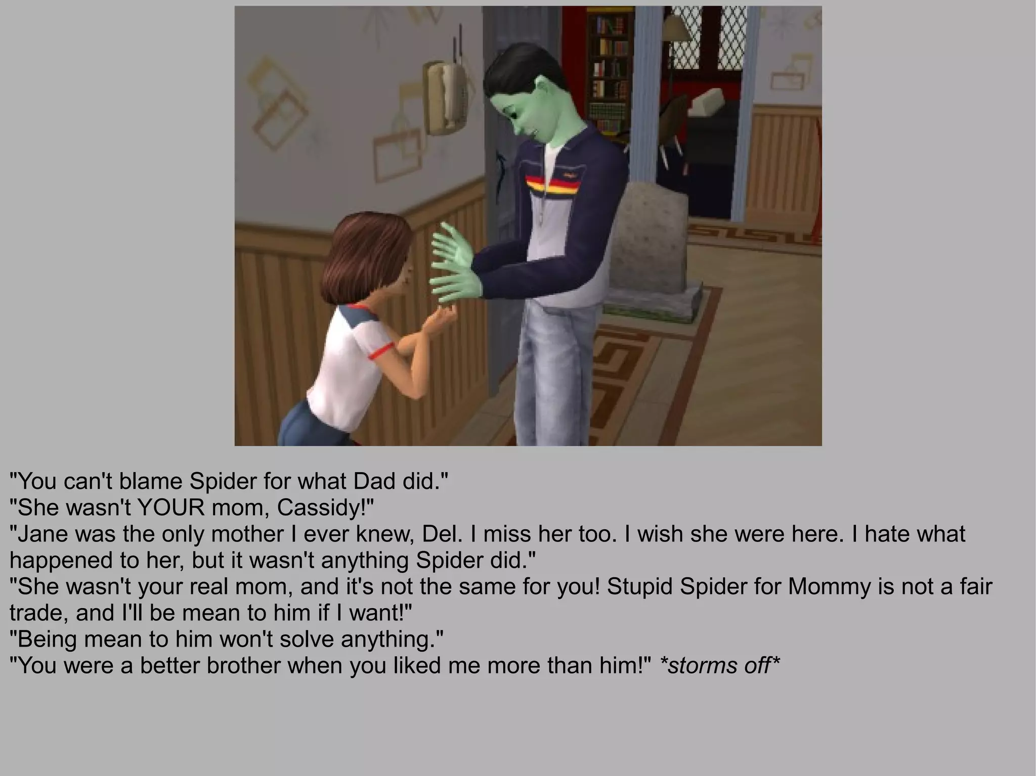 "You can't blame Spider for what Dad did."
"She wasn't YOUR mom, Cassidy!"
"Jane was the only mother I ever knew, Del. I miss her too. I wish she were here. I hate what
happened to her, but it wasn't anything Spider did."
"She wasn't your real mom, and it's not the same for you! Stupid Spider for Mommy is not a fair
trade, and I'll be mean to him if I want!"
"Being mean to him won't solve anything."
"You were a better brother when you liked me more than him!" *storms off*
 