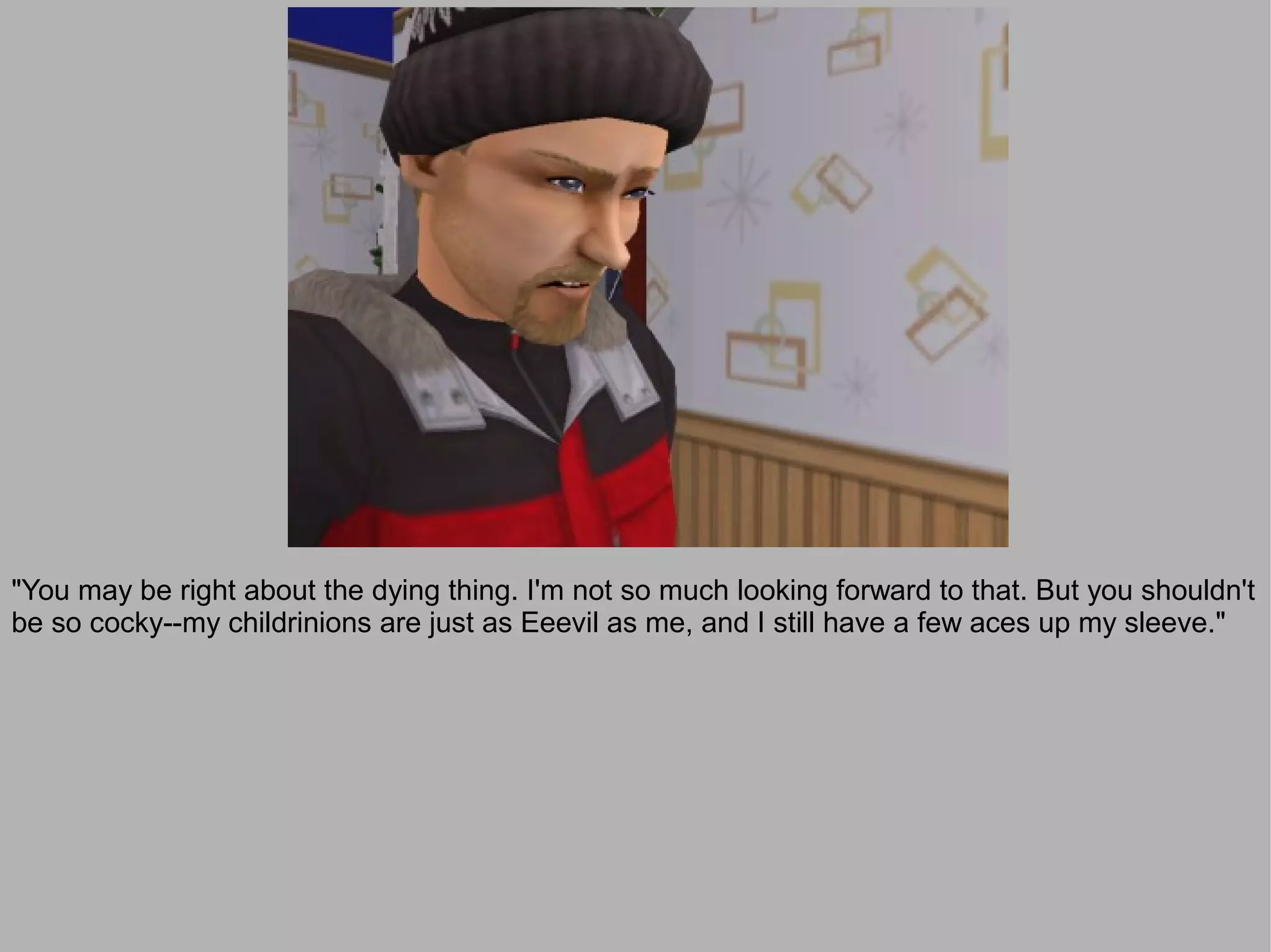 "You may be right about the dying thing. I'm not so much looking forward to that. But you shouldn't
be so cocky--my childrinions are just as Eeevil as me, and I still have a few aces up my sleeve."
 